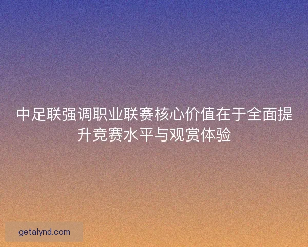 中足联强调职业联赛核心价值在于全面提升竞赛水平与观赏体验