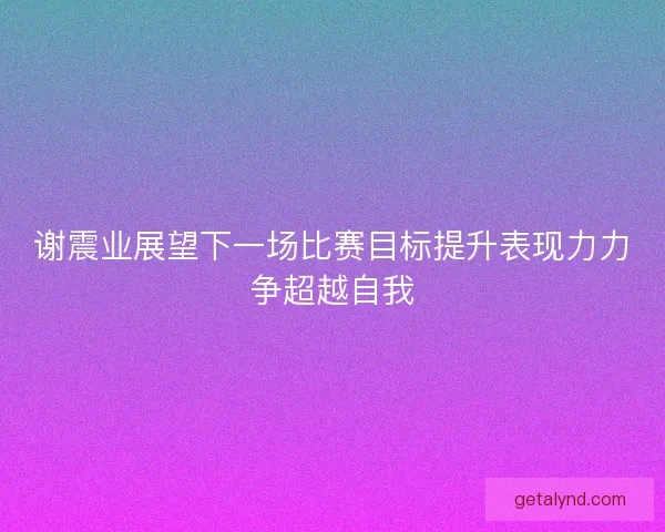 谢震业展望下一场比赛目标提升表现力力争超越自我