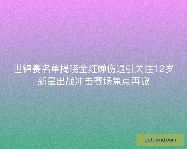 世锦赛名单揭晓全红婵伤退引关注12岁新星出战冲击赛场焦点再掀
