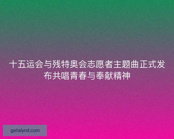十五运会与残特奥会志愿者主题曲正式发布共唱青春与奉献精神
